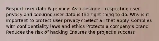 Respect user data & privacy: As a designer, respecting user privacy and securing user data is the right thing to do. Why is it important to protect user privacy? Select all that apply. Complies with confidentiality laws and ethics Protects a company's brand Reduces the risk of hacking Ensures the project's success