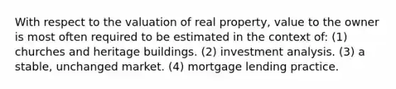 With respect to the valuation of real property, value to the owner is most often required to be estimated in the context of: (1) churches and heritage buildings. (2) investment analysis. (3) a stable, unchanged market. (4) mortgage lending practice.