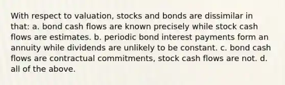 With respect to valuation, stocks and bonds are dissimilar in that: a. bond cash flows are known precisely while stock cash flows are estimates. b. periodic bond interest payments form an annuity while dividends are unlikely to be constant. c. bond cash flows are contractual commitments, stock cash flows are not. d. all of the above.