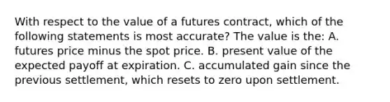 With respect to the value of a futures contract, which of the following statements is most accurate? The value is the: A. futures price minus the spot price. B. present value of the expected payoff at expiration. C. accumulated gain since the previous settlement, which resets to zero upon settlement.