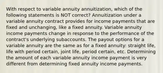 With respect to variable annuity annuitization, which of the following statements is NOT correct? Annuitization under a variable annuity contract provides for income payments that are fixed and unchanging, like a fixed annuity. Variable annuity income payments change in response to the performance of the contract's underlying subaccounts. The payout options for a variable annuity are the same as for a fixed annuity: straight life, life with period certain, joint life, period certain, etc. Determining the amount of each variable annuity income payment is very different from determining fixed annuity income payments.