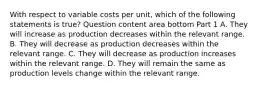 With respect to variable costs per​ unit, which of the following statements is​ true? Question content area bottom Part 1 A. They will increase as production decreases within the relevant range. B. They will decrease as production decreases within the relevant range. C. They will decrease as production increases within the relevant range. D. They will remain the same as production levels change within the relevant range.