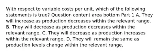 With respect to variable costs per​ unit, which of the following statements is​ true? Question content area bottom Part 1 A. They will increase as production decreases within the relevant range. B. They will decrease as production decreases within the relevant range. C. They will decrease as production increases within the relevant range. D. They will remain the same as production levels change within the relevant range.