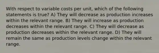 With respect to variable costs per unit, which of the following statements is true? A) They will decrease as production increases within the relevant range. B) They will increase as production decreases within the relevant range. C) They will decrease as production decreases within the relevant range. D) They will remain the same as production levels change within the relevant range.