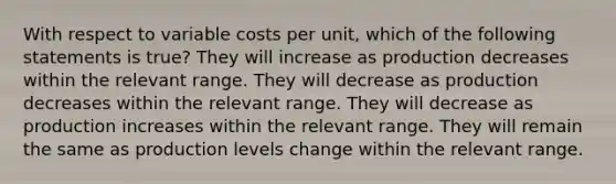 With respect to variable costs per unit, which of the following statements is true? They will increase as production decreases within the relevant range. They will decrease as production decreases within the relevant range. They will decrease as production increases within the relevant range. They will remain the same as production levels change within the relevant range.