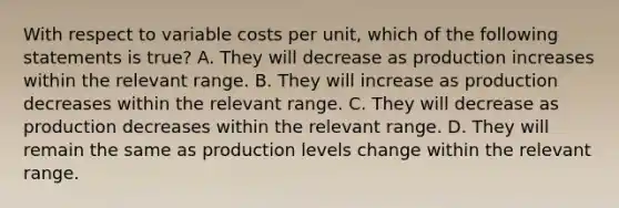 With respect to variable costs per​ unit, which of the following statements is​ true? A. They will decrease as production increases within the relevant range. B. They will increase as production decreases within the relevant range. C. They will decrease as production decreases within the relevant range. D. They will remain the same as production levels change within the relevant range.