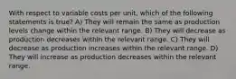 With respect to variable costs per unit, which of the following statements is true? A) They will remain the same as production levels change within the relevant range. B) They will decrease as production decreases within the relevant range. C) They will decrease as production increases within the relevant range. D) They will increase as production decreases within the relevant range.