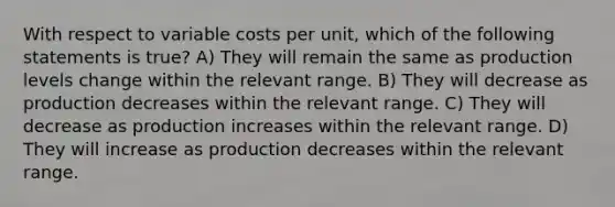 With respect to variable costs per unit, which of the following statements is true? A) They will remain the same as production levels change within the relevant range. B) They will decrease as production decreases within the relevant range. C) They will decrease as production increases within the relevant range. D) They will increase as production decreases within the relevant range.