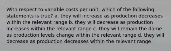 With respect to variable costs per unit, which of the following statements is true? a. they will increase as production decreases within the relevant range b. they will decrease as production increases within the relevant range c. they will remain the dame as production levels change within the relevant range d. they will decrease as production decreases within the relevant range