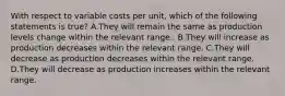 With respect to variable costs per​ unit, which of the following statements is true​? A.They will remain the same as production levels change within the relevant range.. B.They will increase as production decreases within the relevant range. C.They will decrease as production decreases within the relevant range. D.They will decrease as production increases within the relevant range.