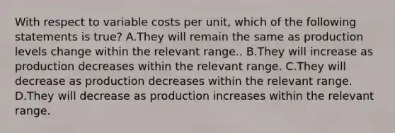 With respect to variable costs per​ unit, which of the following statements is true​? A.They will remain the same as production levels change within the relevant range.. B.They will increase as production decreases within the relevant range. C.They will decrease as production decreases within the relevant range. D.They will decrease as production increases within the relevant range.