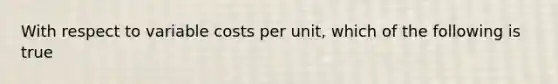 With respect to variable costs per unit, which of the following is true