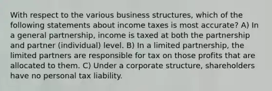 With respect to the various business structures, which of the following statements about income taxes is most accurate? A) In a general partnership, income is taxed at both the partnership and partner (individual) level. B) In a limited partnership, the limited partners are responsible for tax on those profits that are allocated to them. C) Under a corporate structure, shareholders have no personal tax liability.