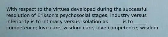 With respect to the virtues developed during the successful resolution of Erikson's psychosocial stages, industry versus inferiority is to intimacy versus isolation as _____ is to _____. competence; love care; wisdom care; love competence; wisdom