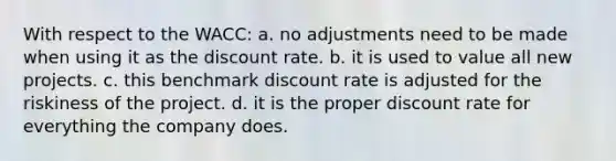 With respect to the WACC: a. no adjustments need to be made when using it as the discount rate. b. it is used to value all new projects. c. this benchmark discount rate is adjusted for the riskiness of the project. d. it is the proper discount rate for everything the company does.