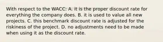 With respect to the WACC: A. it is the proper discount rate for everything the company does. B. it is used to value all new projects. C. this benchmark discount rate is adjusted for the riskiness of the project. D. no adjustments need to be made when using it as the discount rate.