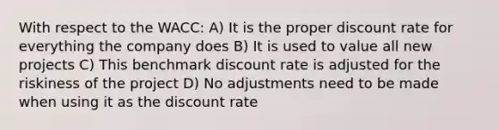 With respect to the WACC: A) It is the proper discount rate for everything the company does B) It is used to value all new projects C) This benchmark discount rate is adjusted for the riskiness of the project D) No adjustments need to be made when using it as the discount rate