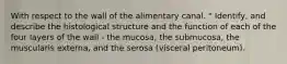 With respect to the wall of the alimentary canal. " Identify, and describe the histological structure and the function of each of the four layers of the wall - the mucosa, the submucosa, the muscularis externa, and the serosa (visceral peritoneum).