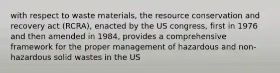 with respect to waste materials, the resource conservation and recovery act (RCRA), enacted by the US congress, first in 1976 and then amended in 1984, provides a comprehensive framework for the proper management of hazardous and non-hazardous solid wastes in the US