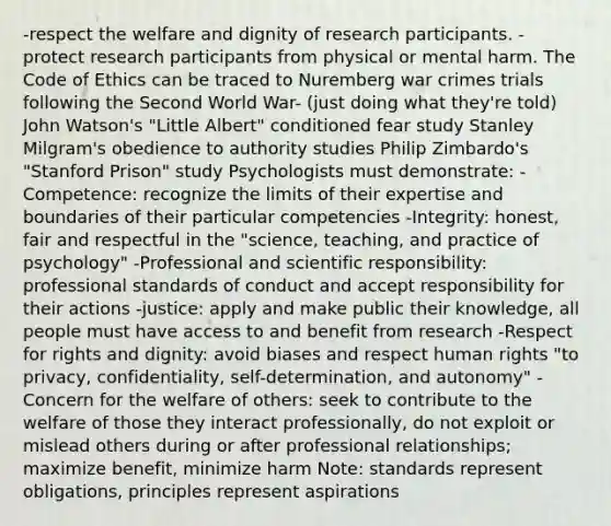 -respect the welfare and dignity of research participants. - protect research participants from physical or mental harm. The Code of Ethics can be traced to Nuremberg war crimes trials following the Second World War- (just doing what they're told) John Watson's "Little Albert" conditioned fear study Stanley Milgram's obedience to authority studies Philip Zimbardo's "Stanford Prison" study Psychologists must demonstrate: -Competence: recognize the limits of their expertise and boundaries of their particular competencies -Integrity: honest, fair and respectful in the "science, teaching, and practice of psychology" -Professional and scientific responsibility: professional standards of conduct and accept responsibility for their actions -justice: apply and make public their knowledge, all people must have access to and benefit from research -Respect for rights and dignity: avoid biases and respect human rights "to privacy, confidentiality, self-determination, and autonomy" -Concern for the welfare of others: seek to contribute to the welfare of those they interact professionally, do not exploit or mislead others during or after professional relationships; maximize benefit, minimize harm Note: standards represent obligations, principles represent aspirations