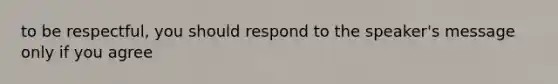 to be respectful, you should respond to the speaker's message only if you agree