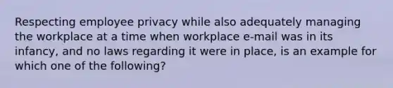 Respecting employee privacy while also adequately managing the workplace at a time when workplace e-mail was in its infancy, and no laws regarding it were in place, is an example for which one of the following?