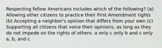 Respecting fellow Americans includes which of the following? (a) Allowing other citizens to practice their First Amendment rights (b) Accepting a neighbor's opinion that differs from your own (c) Supporting all citizens that voice their opinions, as long as they do not impede on the rights of others. a only c only b and c only a, b, and c