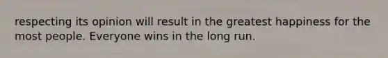 respecting its opinion will result in the greatest happiness for the most people. Everyone wins in the long run.