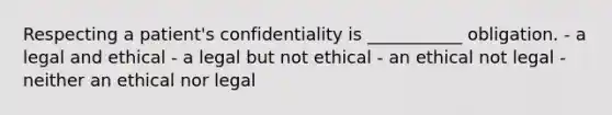 Respecting a patient's confidentiality is ___________ obligation. - a legal and ethical - a legal but not ethical - an ethical not legal - neither an ethical nor legal