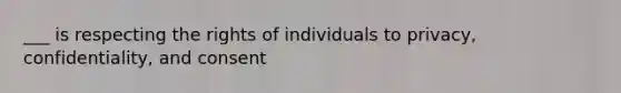 ___ is respecting the rights of individuals to privacy, confidentiality, and consent