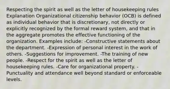 Respecting the spirit as well as the letter of housekeeping rules Explanation Organizational citizenship behavior (OCB) is defined as individual behavior that is discretionary, not directly or explicitly recognized by the formal reward system, and that in the aggregate promotes the effective functioning of the organization. Examples include: -Constructive statements about the department. -Expression of personal interest in the work of others. -Suggestions for improvement. -The training of new people. -Respect for the spirit as well as the letter of housekeeping rules. -Care for organizational property. -Punctuality and attendance well beyond standard or enforceable levels.