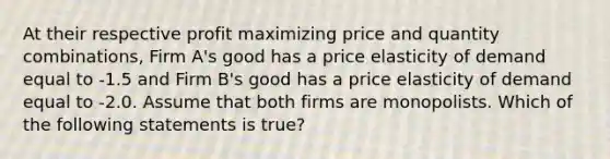 At their respective profit maximizing price and quantity combinations, Firm A's good has a price elasticity of demand equal to -1.5 and Firm B's good has a price elasticity of demand equal to -2.0. Assume that both firms are monopolists. Which of the following statements is true?