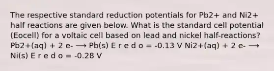 The respective standard reduction potentials for Pb2+ and Ni2+ half reactions are given below. What is the standard cell potential (Eocell) for a voltaic cell based on lead and nickel half-reactions? Pb2+(aq) + 2 e- ⟶ Pb(s) E r e d o = -0.13 V Ni2+(aq) + 2 e- ⟶ Ni(s) E r e d o = -0.28 V