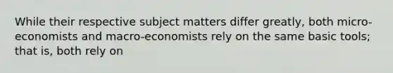 While their respective subject matters differ greatly, both micro-economists and macro-economists rely on the same basic tools; that is, both rely on