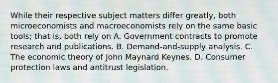 While their respective subject matters differ greatly, both microeconomists and macroeconomists rely on the same basic tools; that is, both rely on A. Government contracts to promote research and publications. B. Demand-and-supply analysis. C. The economic theory of John Maynard Keynes. D. Consumer protection laws and antitrust legislation.