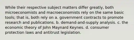 While their respective subject matters differ greatly, both microeconomists and macroeconomists rely on the same basic tools; that is, both rely on a. government contracts to promote research and publications. b. demand-and-supply analysis. c. the economic theory of John Maynard Keynes. d. consumer protection laws and antitrust legislation.