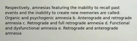 Respectively, amnesias featuring the inability to recall past events and the inability to create new memories are called: Organic and psychogenic amnesia b. Anterograde and retrograde amnesia c. Retrograde and full retrograde amnesia d. Functional and dysfunctional amnesia e. Retrograde and anterograde amnesia