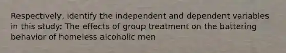 Respectively, identify the independent and dependent variables in this study: The effects of group treatment on the battering behavior of homeless alcoholic men