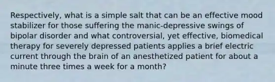 Respectively, what is a simple salt that can be an effective mood stabilizer for those suffering the manic-depressive swings of bipolar disorder and what controversial, yet effective, biomedical therapy for severely depressed patients applies a brief electric current through the brain of an anesthetized patient for about a minute three times a week for a month?