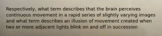 Respectively, what term describes that the brain perceives continuous movement in a rapid series of slightly varying images and what term describes an illusion of movement created when two or more adjacent lights blink on and off in succession