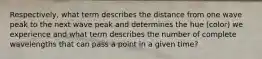 Respectively, what term describes the distance from one wave peak to the next wave peak and determines the hue (color) we experience and what term describes the number of complete wavelengths that can pass a point in a given time?