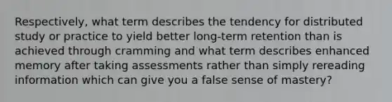 Respectively, what term describes the tendency for distributed study or practice to yield better long-term retention than is achieved through cramming and what term describes enhanced memory after taking assessments rather than simply rereading information which can give you a false sense of mastery?