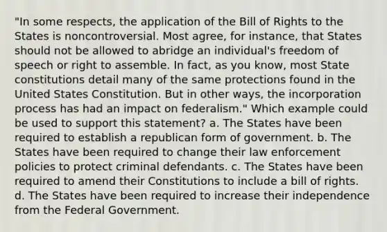 "In some respects, the application of the Bill of Rights to the States is noncontroversial. Most agree, for instance, that States should not be allowed to abridge an individual's freedom of speech or right to assemble. In fact, as you know, most State constitutions detail many of the same protections found in the United States Constitution. But in other ways, the incorporation process has had an impact on federalism." Which example could be used to support this statement? a. The States have been required to establish a republican form of government. b. The States have been required to change their law enforcement policies to protect criminal defendants. c. The States have been required to amend their Constitutions to include a bill of rights. d. The States have been required to increase their independence from the Federal Government.