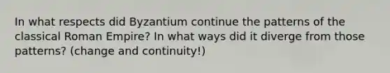 In what respects did Byzantium continue the patterns of the classical Roman Empire? In what ways did it diverge from those patterns? (change and continuity!)