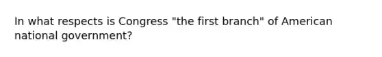 In what respects is Congress "the first branch" of American national government?