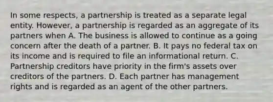 In some respects, a partnership is treated as a separate legal entity. However, a partnership is regarded as an aggregate of its partners when A. The business is allowed to continue as a going concern after the death of a partner. B. It pays no federal tax on its income and is required to file an informational return. C. Partnership creditors have priority in the firm's assets over creditors of the partners. D. Each partner has management rights and is regarded as an agent of the other partners.