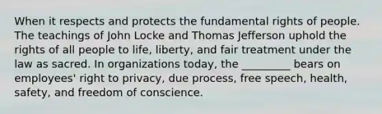 When it respects and protects the fundamental rights of people. The teachings of John Locke and Thomas Jefferson uphold the rights of all people to life, liberty, and fair treatment under the law as sacred. In organizations today, the _________ bears on employees' right to privacy, due process, free speech, health, safety, and freedom of conscience.