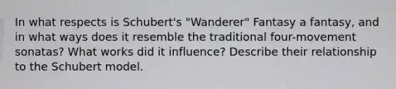 In what respects is Schubert's "Wanderer" Fantasy a fantasy, and in what ways does it resemble the traditional four-movement sonatas? What works did it influence? Describe their relationship to the Schubert model.