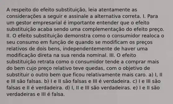 A respeito do efeito substituição, leia atentamente as considerações a seguir e assinale a alternativa correta. I. Para um gestor empresarial é importante entender que o efeito substituição acaba sendo uma complementação do efeito preço. II. O efeito substituição demonstra como o consumidor realoca o seu consumo em função de quando se modificam os preços relativos de dois bens, independentemente de haver uma modificação direta na sua renda nominal. III. O efeito substituição retrata como o consumidor tende a comprar mais do bem cujo preço relativo teve quedas, com o objetivo de substituir o outro bem que ficou relativamente mais caro. a) I, II e III são falsas. b) I e II são falsas e III é verdadeira. c) I e III são falsas e II é verdadeira. d) I, II e III são verdadeiras. e) I e II são verdadeiras e III é falsa.