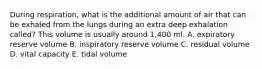 During respiration, what is the additional amount of air that can be exhaled from the lungs during an extra deep exhalation called? This volume is usually around 1,400 ml. A. expiratory reserve volume B. inspiratory reserve volume C. residual volume D. vital capacity E. tidal volume